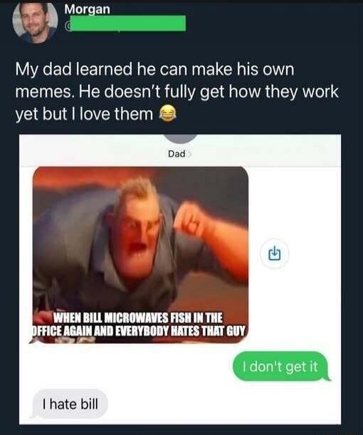 Morgan My dad learned he can make his own memes. He doesn't fully get how they work yet but I love them 😂 Dad WHEN BILL MICROWAVES FISH IN THE OFFICE AGAIN AND EVERYBODY HATES THAT GUY I don't get it I hate bill