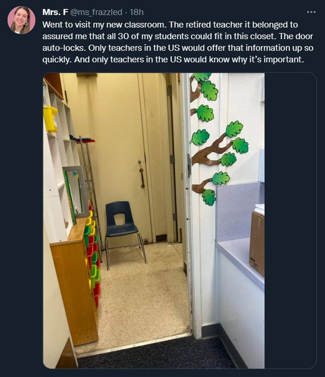 Mrs F ms frazzled 187 Went o visit my new classroom The retired teacher it belonged to assured me that all 30 of my students could fitin this closet The door auto locks Only teachers in the US would offer that information up so quickly And only teachers in the US would know why it important
