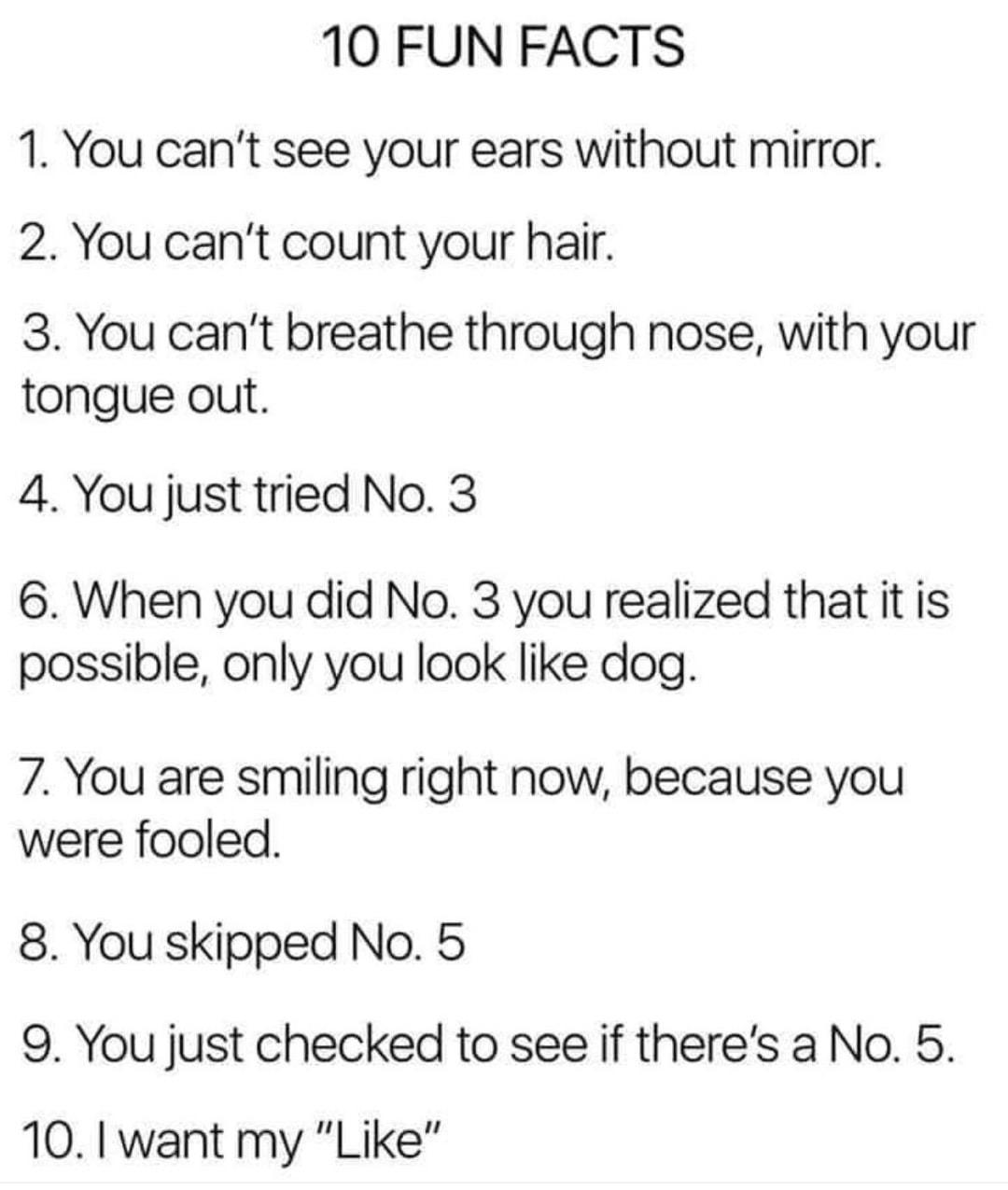 10 FUN FACTS 1 You cant see your ears without mirror 2 You cant count your hair 3 You cant breathe through nose with your tongue out 4 You just tried No 3 6 When you did No 3 you realized that it is possible only you look like dog 7 You are smiling right now because you were fooled 8 You skipped No 5 9 You just checked to see if theres a No 5 10 l want my Like