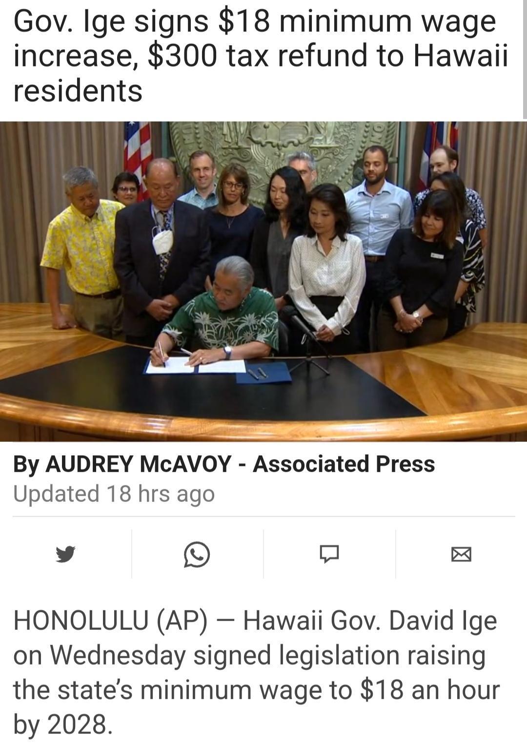 Gov Ige signs 18 minimum wage increase 300 tax refund to Hawaii residents e By AUDREY McAVOY Associated Press Updated 18 hrs ago v HONOLULU AP Hawaii Gov David Ige on Wednesday signed legislation raising the states minimum wage to 18 an hour by 2028