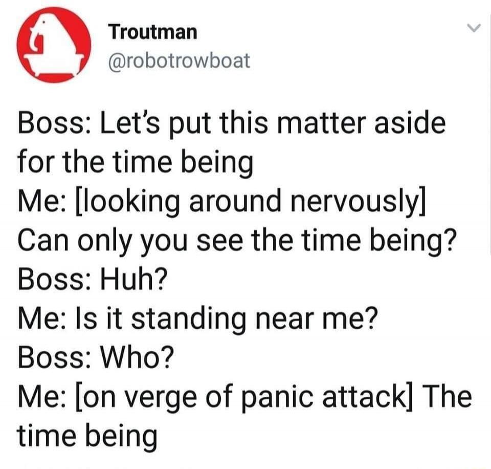 Boss: Let's put this matter aside for the time being
Me: [looking around nervously] Can only you see the time being?
Boss: Huh?
Me: Is it standing near me?
Boss: Who?
Me: [on verge of panic attack] The time being