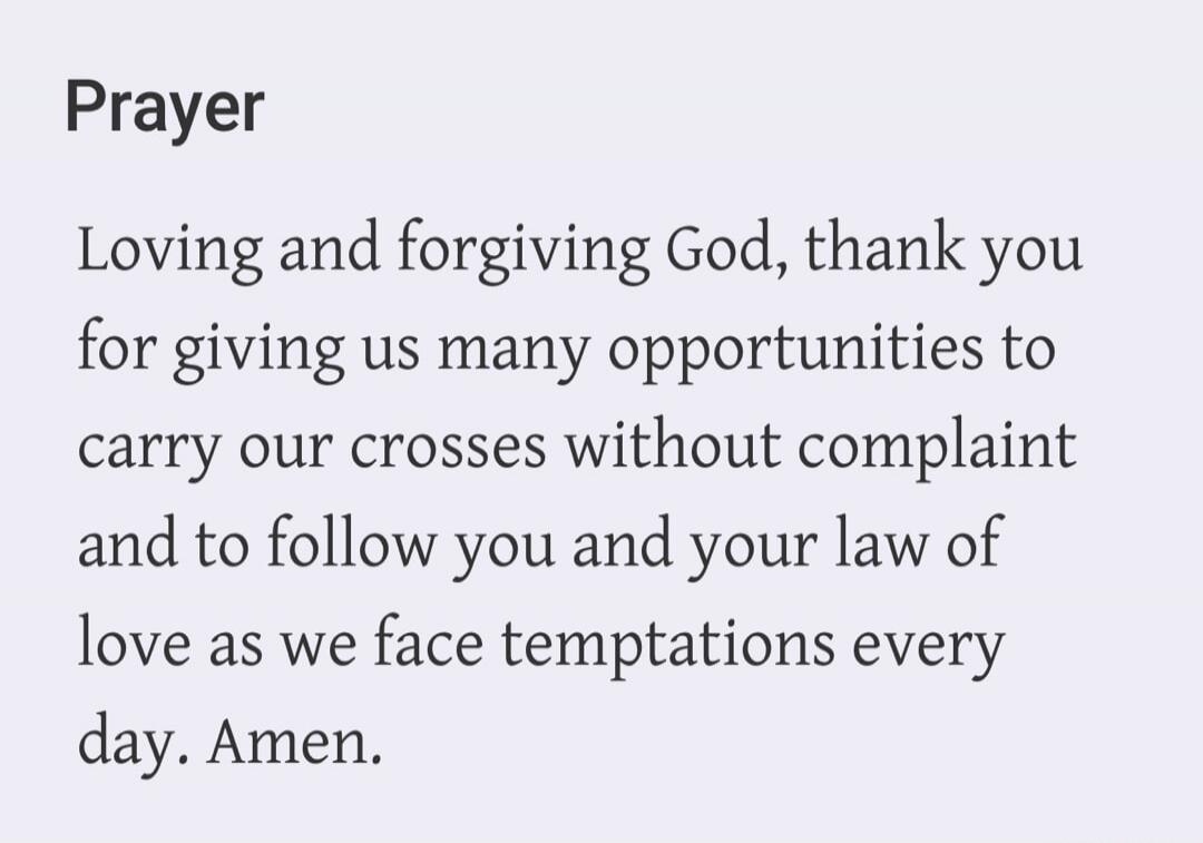 Prayer. Loving and forgiving God, thank you for giving us many opportunities to carry our crosses without complaint and to follow you and your law of love as we face temptations every day. Amen.