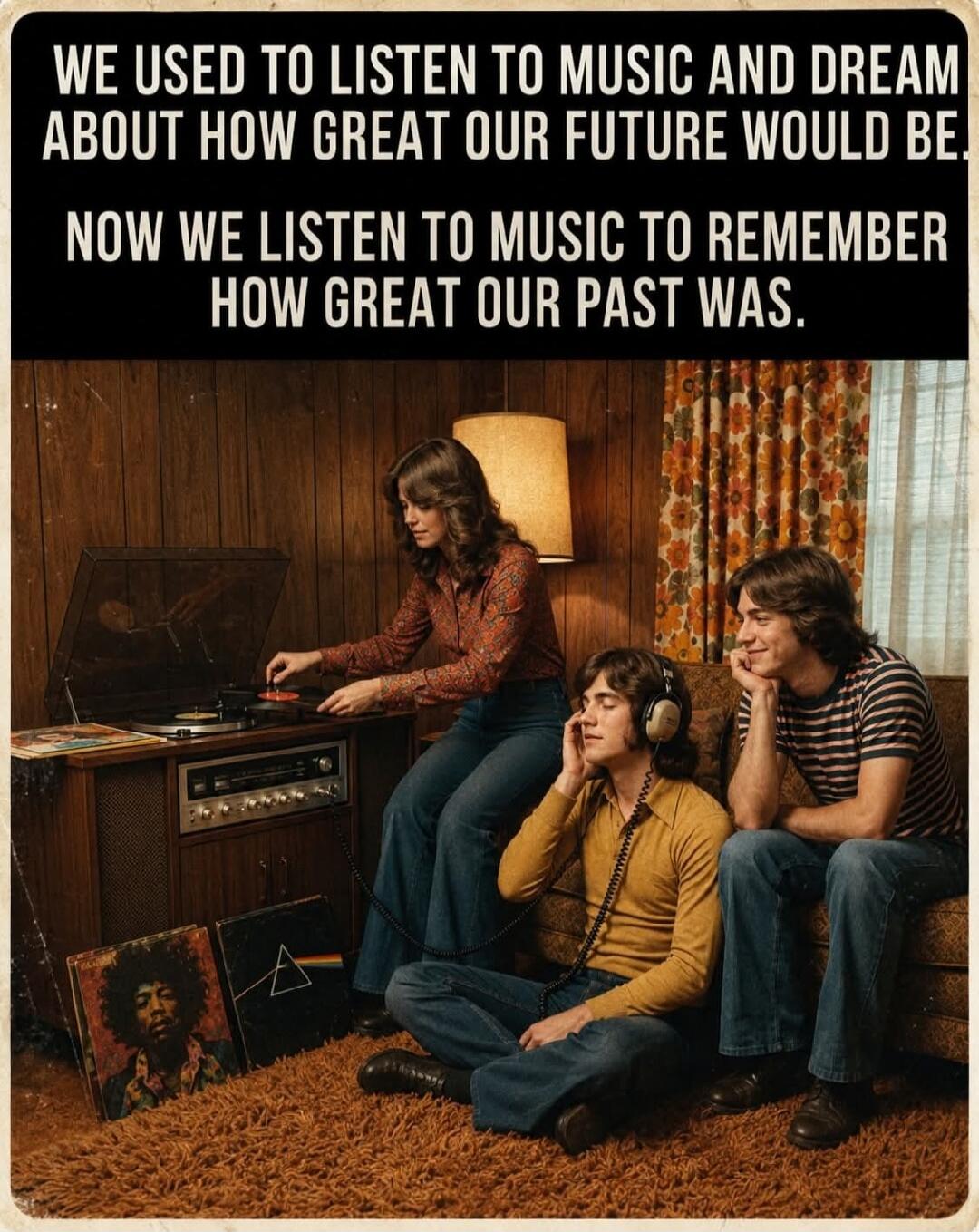 WE USED TO LISTEN TO MUSIC AND DREAM ABOUT HOW GREAT OUR FUTURE WOULD BE. NOW WE LISTEN TO MUSIC TO REMEMBER HOW GREAT OUR PAST WAS.