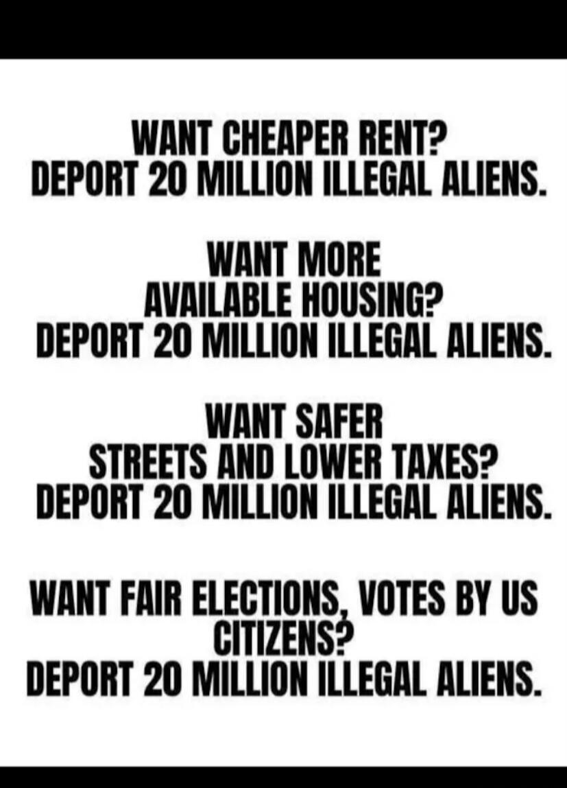 WANT CHEAPER RENT? DEPORT 20 MILLION ILLEGAL ALIENS. WANT MORE AVAILABLE HOUSING? DEPORT 20 MILLION ILLEGAL ALIENS. WANT SAFER STREETS AND LOWER TAXES? DEPORT 20 MILLION ILLEGAL ALIENS. WANT FAIR ELECTIONS, VOTES BY US CITIZENS? DEPORT 20 MILLION ILLEGAL ALIENS.