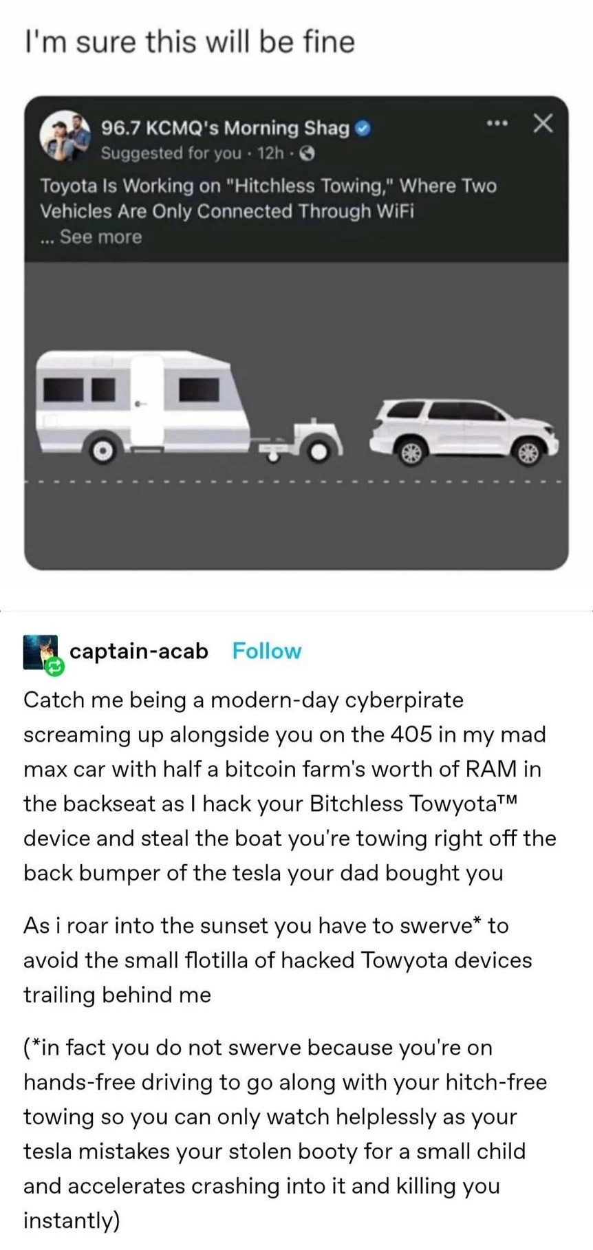 desert paim Shoegaze Dad yeoldedad Im sure this will be fine h 967 KCMQs Morning Shag r ucaptain acab Catch me being a modern day cyberpirate screaming up alongside you on the 405 in my mad max car with half a bitcoin farms worth of RAM in the backseat as hack your Bitchless Towyota device and steal the boat youre towing right off the back bumper of the tesla your dad bought you As i roar into the