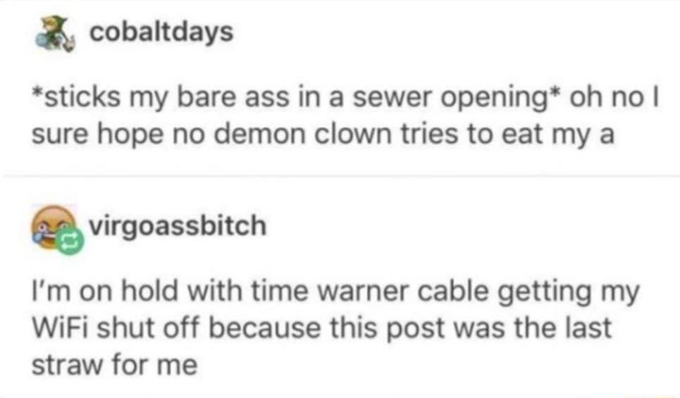 cobaltdays sticks my bare ass in a sewer opening oh no sure hope no demon clown tries to eat my a virgoassbitch Im on hold with time warner cable getting my WiFi shut off because this post was the last straw for me