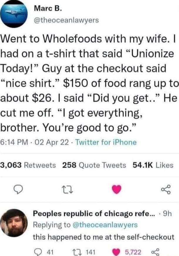 Marc B theoceanlawyers Went to Wholefoods with my wife had on a t shirt that said Unionize Today Guy at the checkout said nice shirt 150 of food rang up to about 26 said Did you get He cut me off I got everything brother Youre good to go 614 PM 02 Apr 22 Twitter for iPhone 3063 Retweets 258 Quote Tweets 541K Likes Q 0 Peoples republic of chicago refe 9h Replying to theoceanlawyers this happened to