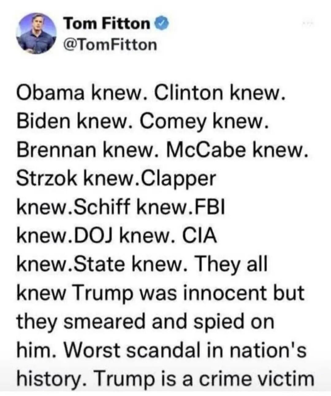 Tom Fitton @TomFitton Obama knew. Clinton knew. Biden knew. Comey knew. Brennan knew. McCabe knew. Strzok knew. Clapper knew. Schiff knew. FBI knew. DOJ knew. CIA knew. State knew. They all knew Trump was innocent but they smeared and spied on him. Worst scandal in nation's history. Trump is a crime victim