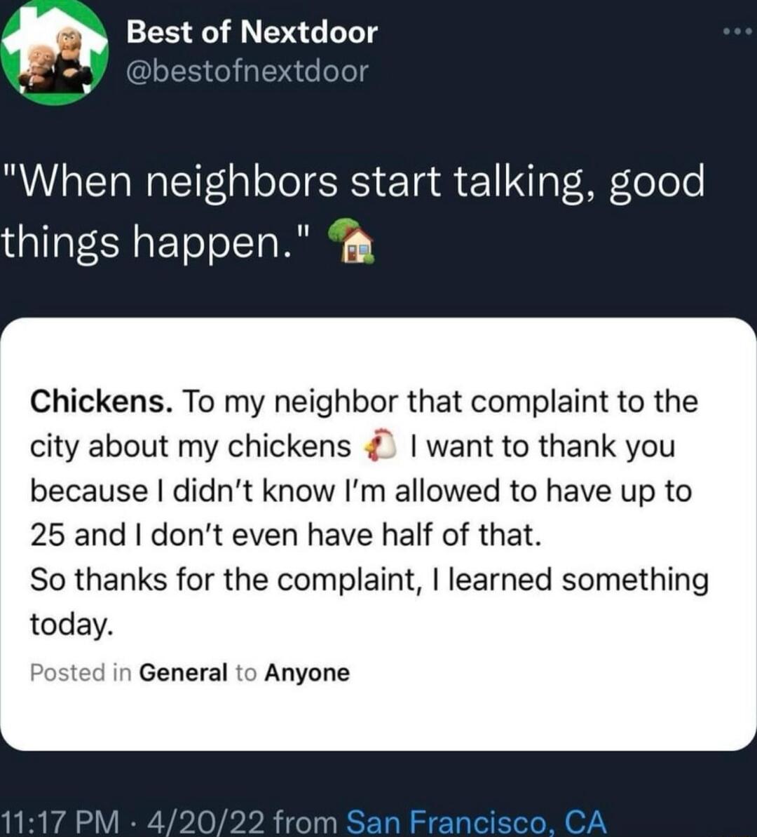 Best of Nextdoor When neighbors start talking good things happen Chickens To my neighbor that complaint to the city about my chickens want to thank you because didnt know Im allowed to have up to 25 and dont even have half of that So thanks for the complaint learned something today General to Anyone