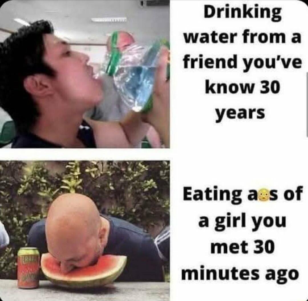 Drinking water from a l friend youve know 30 years Eating acs of a girl you met 30 minutes ago Z