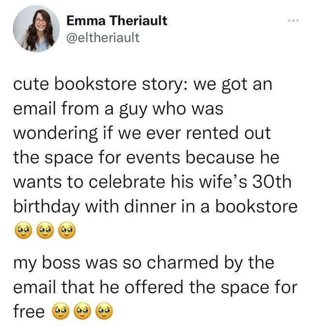 Emma Theriault eltheriault cute bookstore story we got an email from a guy who was wondering if we ever rented out the space for events because he wants to celebrate his wifes 30th birthday with dinner in a bookstore PO my boss was so charmed by the email that he offered the space for free 730 PM 11522