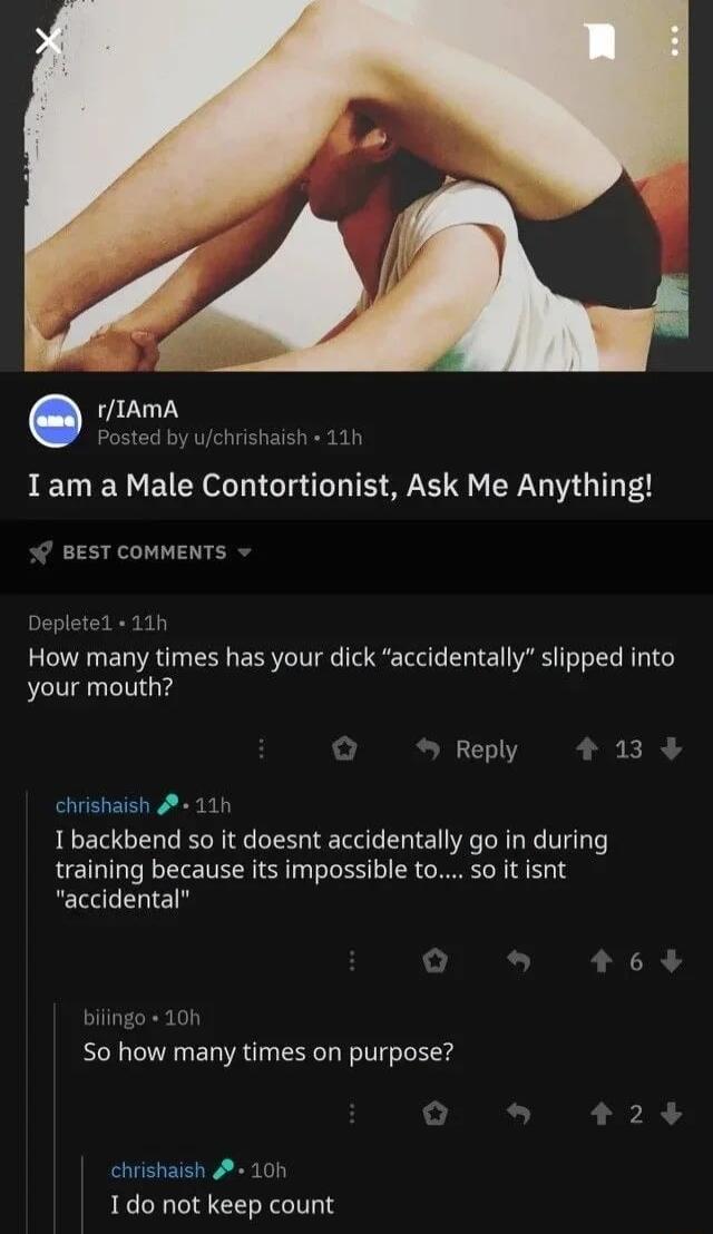 rIAmA Posted by uchrishaish 11h Iam a Male Contortionist Ask Me Anything BEST COMMENTS How many times has your dick accidentally slipped into your mouth Reply 13 chrishaish 11h I backbend so it doesnt accidentally go in during training because its impossible to so it isnt accidental 3 S0 how many times on purpose chrishaish 10h 1do not keep count