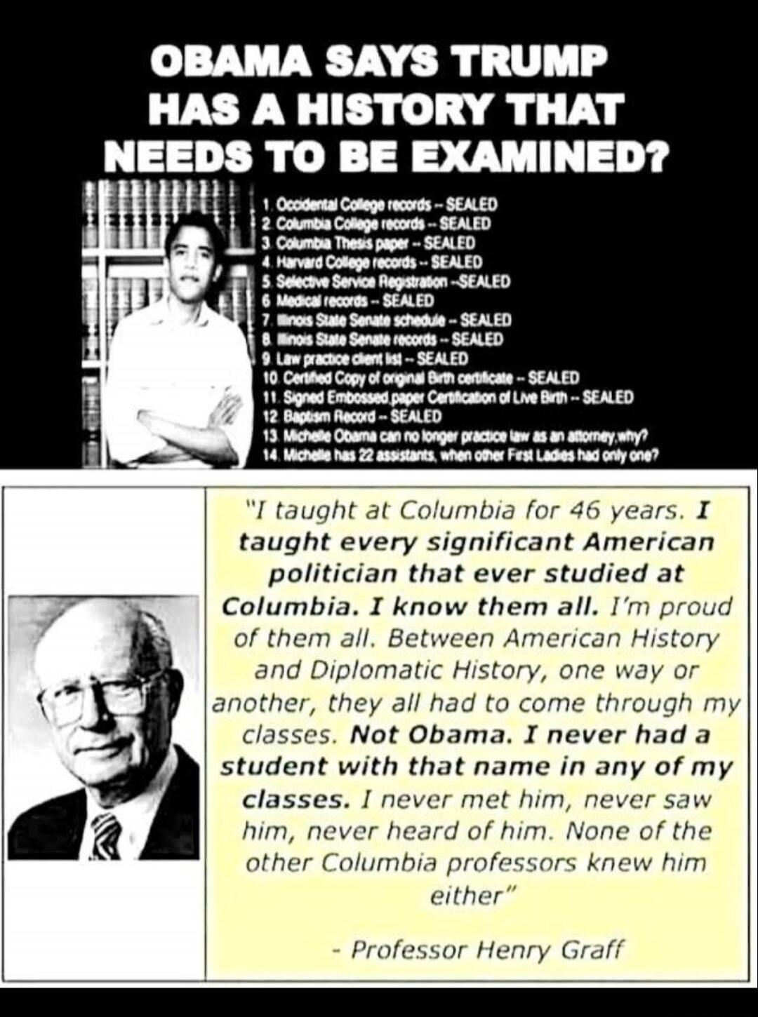OBAMA SAYS TRUMP HAS A HISTORY THAT NEEDS TO BE EXAMINED?
1. Occidental College records -- SEALED
2. Columbia College records -- SEALED
3. Columbia Thesis paper -- SEALED
4. Harvard College records -- SEALED
5. Selective Service Registration -- SEALED
6. Medical records -- SEALED
7. Illinois State Senate schedule -- SEALED
8. Illinois State Senate 