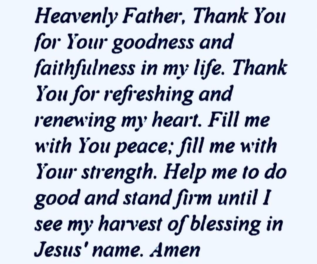 Heavenly Father, Thank You for Your goodness and faithfulness in my life. Thank You for refreshing and renewing my heart. Fill me with You peace; fill me with Your strength. Help me to do good and stand firm until I see my harvest of blessing in Jesus' name. Amen