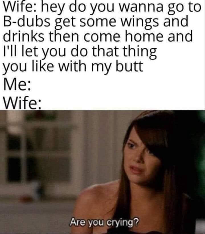 Wite hey do you wanna go to B dubs get some wings and drinks then come home and Ill let you do that thing you like with my butt Me Wife Are you crying