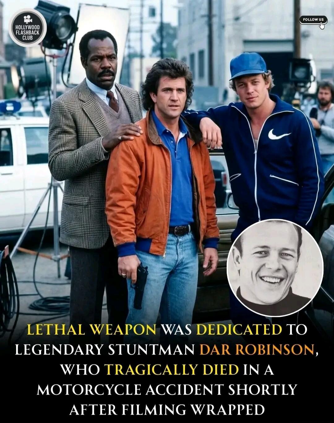LETHAL WEAPON WAS DEDICATED TO LEGENDARY STUNTMAN DAR ROBINSON, WHO TRAGICALLY DIED IN A MOTORCYCLE ACCIDENT SHORTLY AFTER FILMING WRAPPED