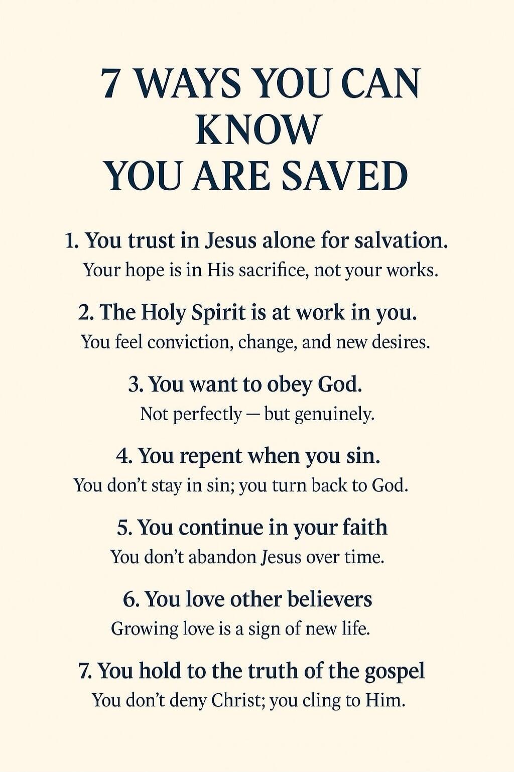 7 WAYS YOU CAN KNOW YOU ARE SAVED

1. You trust in Jesus alone for salvation.
Your hope is in His sacrifice, not your works.

2. The Holy Spirit is at work in you.
You feel conviction, change, and new desires.

3. You want to obey God.
Not perfectly — but genuinely.

4. You repent when you sin.
You don’t stay in sin; you turn back to God.

5. You c