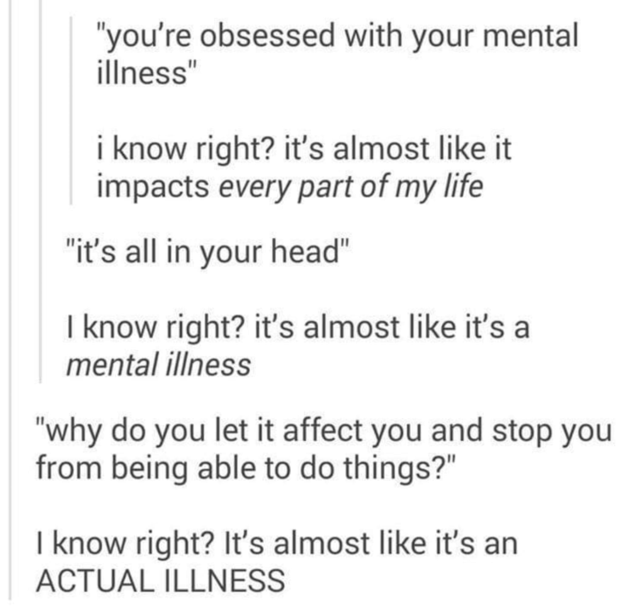 youre obsessed with your mental Iliness know right its almost like it Impacts every part of my life its all in your head know right its almost like its a mental illness why do you let it affect you and stop you from being able to do things know right Its almost like its an ACTUAL ILLNESS