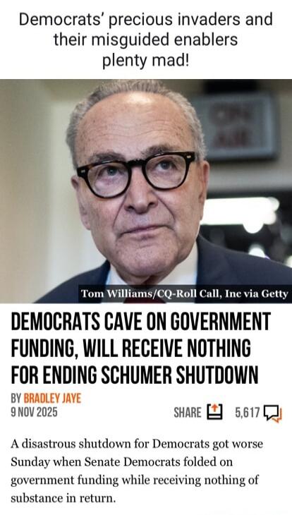 Democrats’ precious invaders and their misguided enablers plenty mad! Tom Williams/CQ-Roll Call, Inc via Getty DEMOCRATS CAVE ON GOVERNMENT FUNDING, WILL RECEIVE NOTHING FOR ENDING SCHUMER SHUTDOWN BY BRADLEY JAYE 9 NOV 2025 SHARE 5,617 A disastrous shutdown for Democrats got worse Sunday when Senate Democrats folded on government funding while rec