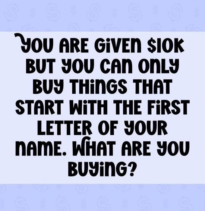 YOU ARE GIVEN $10K BUT YOU CAN ONLY BUY THINGS THAT START WITH THE FIRST LETTER OF YOUR NAME. WHAT ARE YOU BUYING?