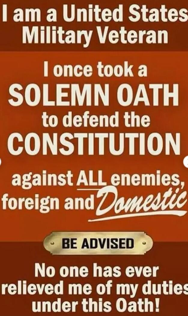 I am a United States Military Veteran I once took a SOLEMN OATH to defend the CONSTITUTION against ALL enemies, foreign and Domestic BE ADVISED No one has ever relieved me of my duties under this Oath!