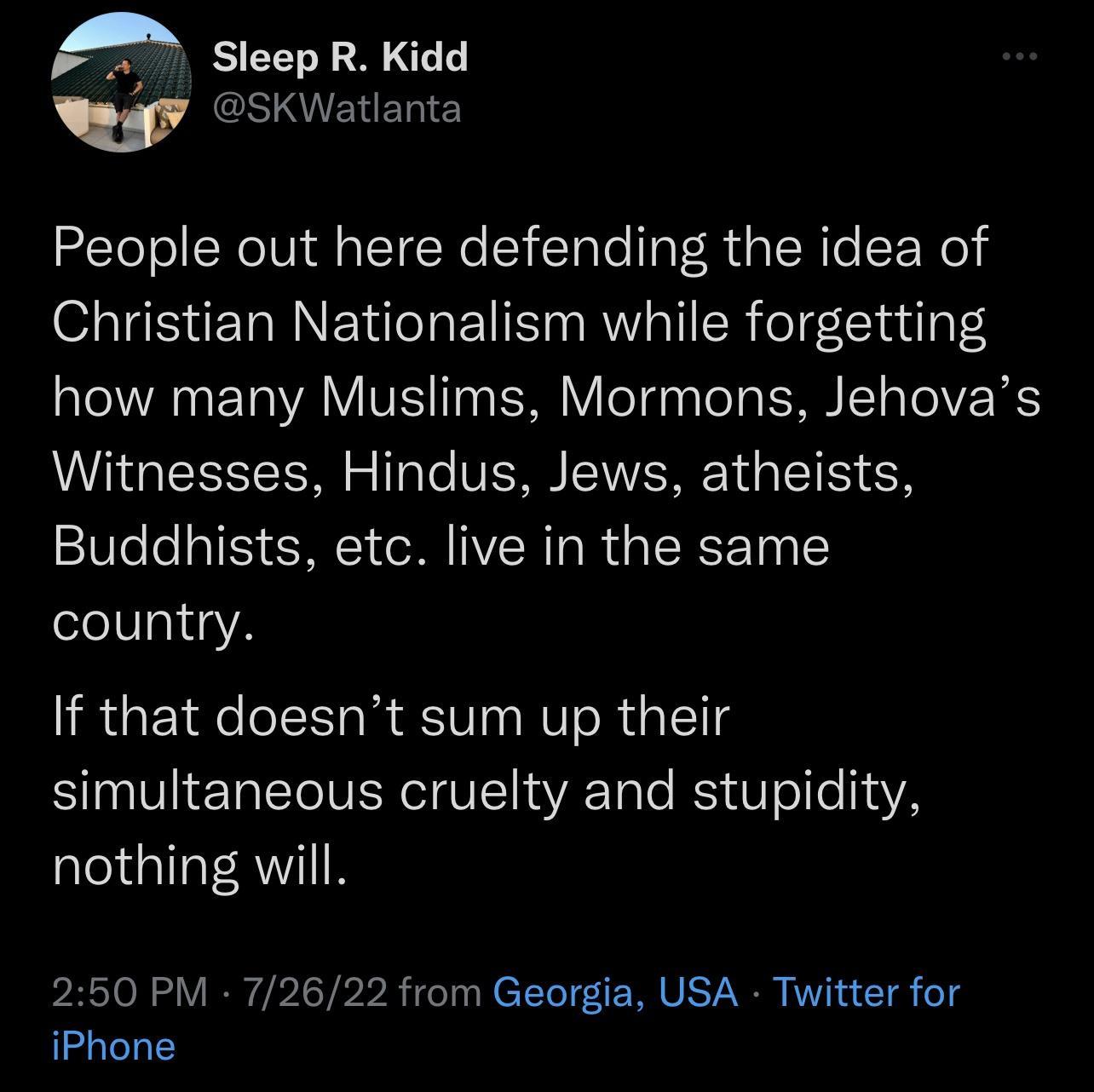 Sleep R Kidd GINIENERIE People out here defending the idea of Christian Nationalism while forgetting how many Muslims Mormons Jehovas Witnesses Hindus Jews atheists Buddhists etc live in the same country If that doesnt sum up their simultaneous cruelty and stupidity nothing will 250 PM 72622 from Georgia USA Twitter for iPhone