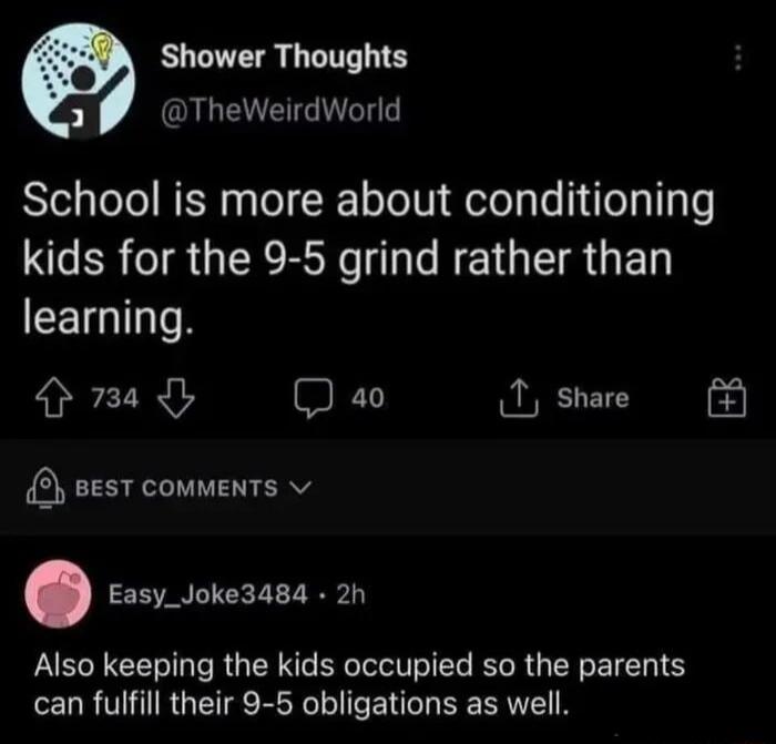 Shower Thoughts oY O School is more about conditioning SRR IR GER RN L e R GED CEIGITN 733 D a0 1 share sesT comments Easy_Joke3484 2h Also keeping the kids occupied so the parents can fulfill their 9 5 obligations as well