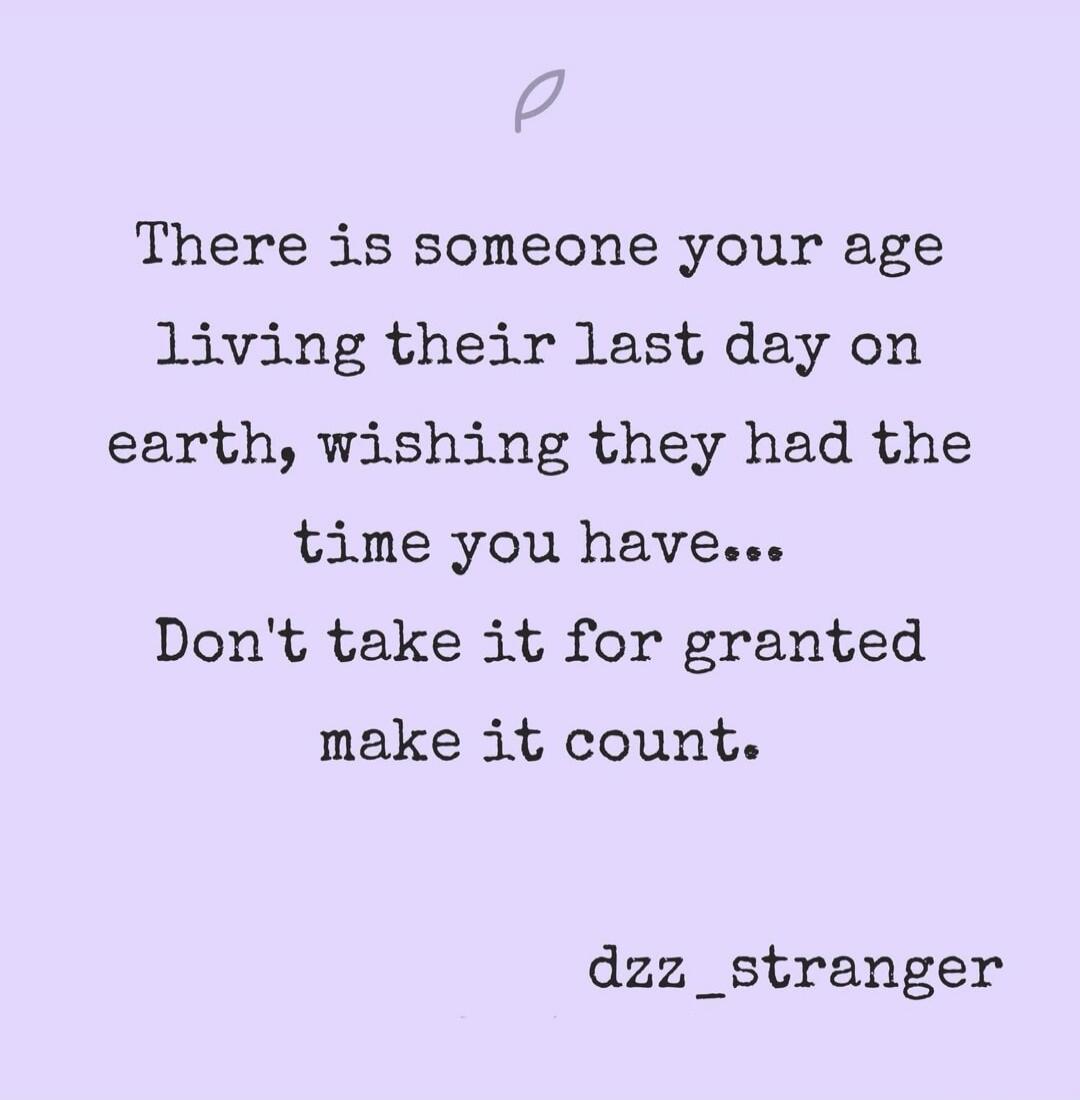 There is someone your age living their last day on earth, wishing they had the time you have...\nDon't take it for granted make it count.\ndzz_stranger