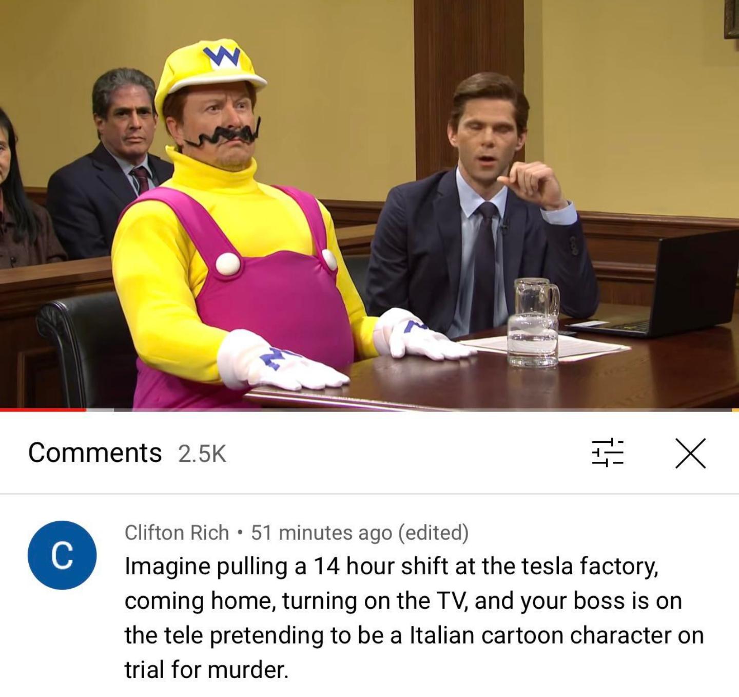Comments 25K X Clifton Rich 51 minutes ago edited Imagine pulling a 14 hour shift at the tesla factory coming home turning on the TV and your boss is on the tele pretending to be a Italian cartoon character on trial for murder
