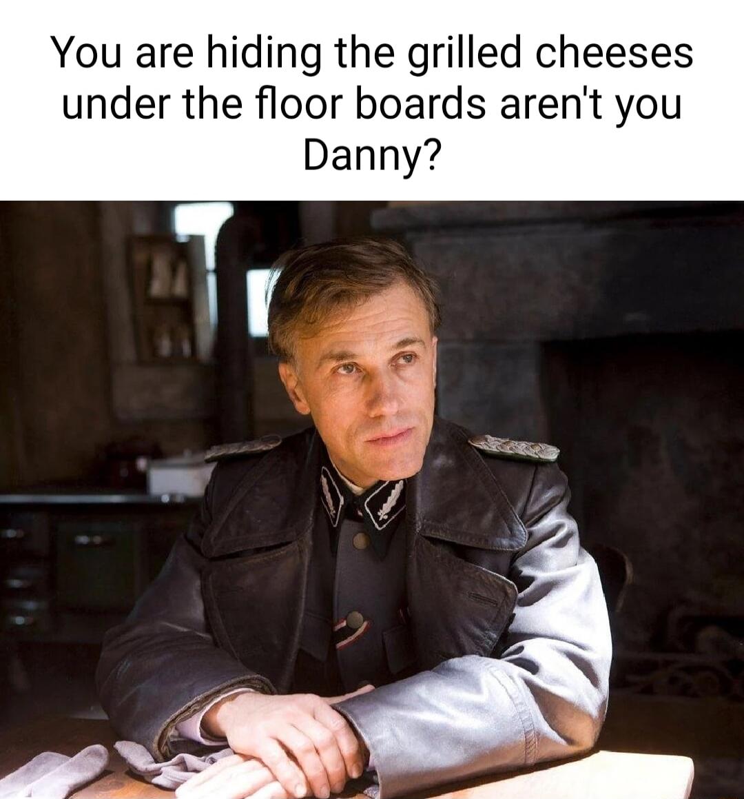 You are hiding the grilled cheeses under the floor boards arent you