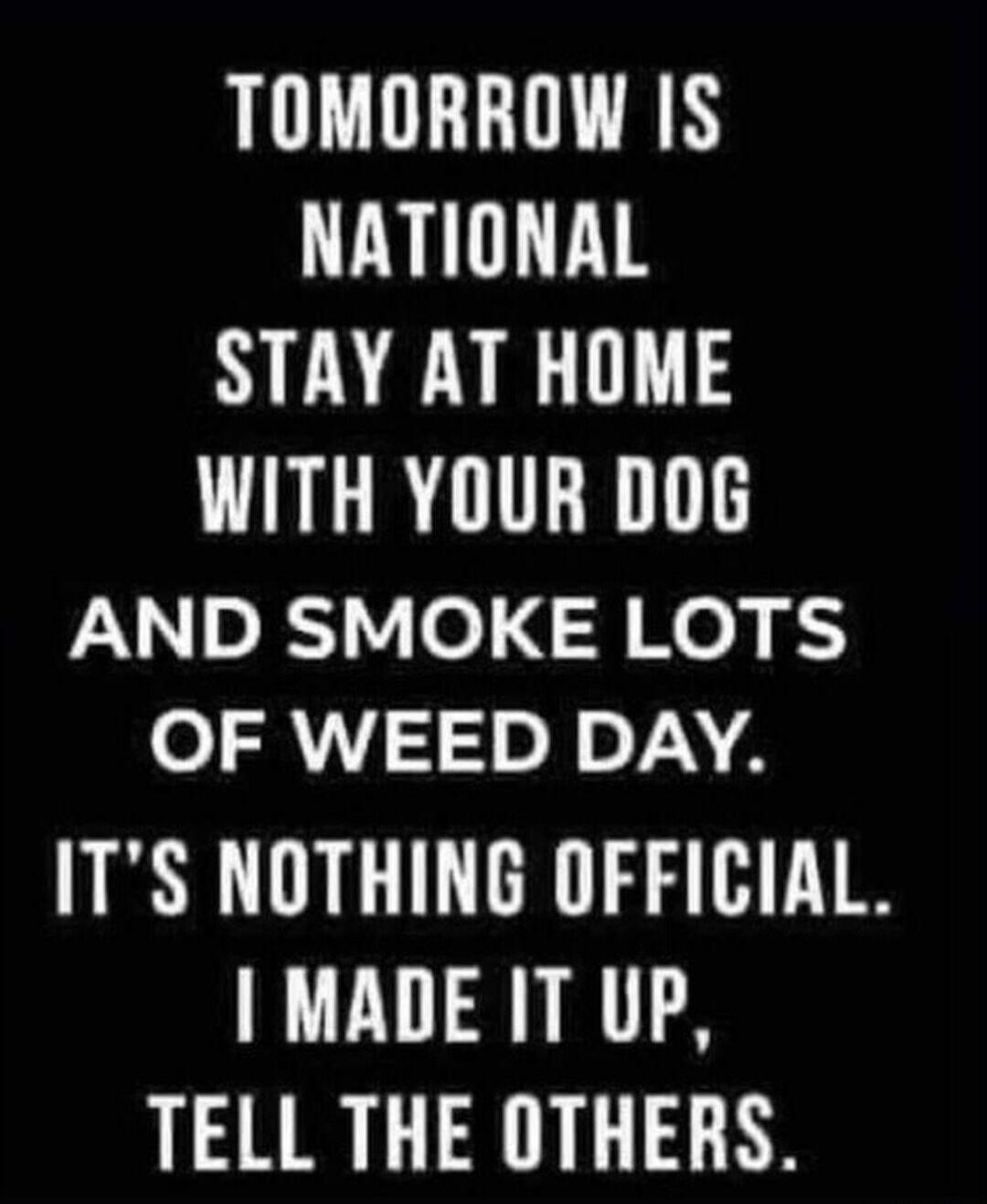 Tomorrow is National Stay At Home With Your Dog And Smoke Lots Of Weed Day. It's nothing official. I made it up, tell the others.
