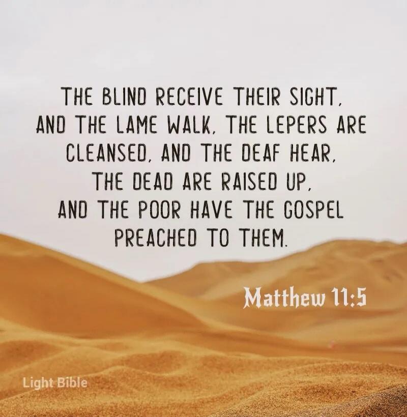 THE BLIND RECEIVE THEIR SIGHT, AND THE LAME WALK, THE LEPERS ARE CLEANSED, AND THE DEAF HEAR, THE DEAD ARE RAISED UP, AND THE POOR HAVE THE GOSPEL PREACHED TO THEM. Matthew 11:5