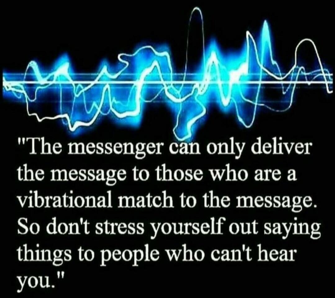 The messenger can only deliver the message to those who are a vibrational match to the message. So don't stress yourself out saying things to people who can't hear you.