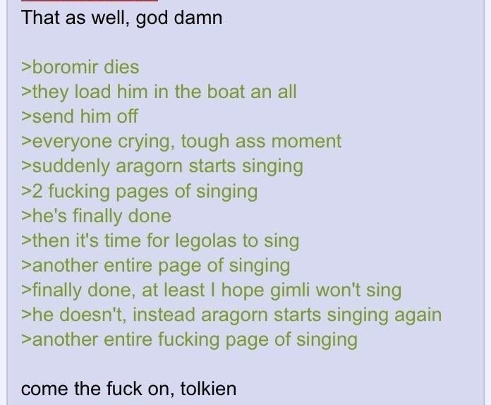 That as well god damn boromir dies they load him in the boat an all send him off everyone crying tough ass moment suddenly aragorn starts singing 2 fucking pages of singing hes finally done then its time for legolas to sing another entire page of singing finally done at least hope gimli wont sing he doesnt instead aragorn starts singing again another entire fucking page of singing come the fuck on