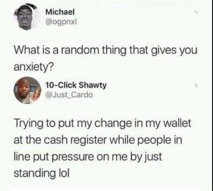 Michael ogpnx What is a random thing that gives you anxiety 10 Click Shawty Just_Cardo Trying to put my change in my wallet at the cash register while people in line put pressure on me by just standing lol