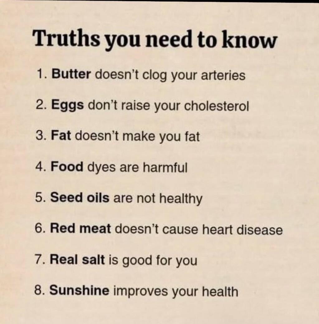Truths you need to know

1. Butter doesn’t clog your arteries
2. Eggs don’t raise your cholesterol
3. Fat doesn’t make you fat
4. Food dyes are harmful
5. Seed oils are not healthy
6. Red meat doesn’t cause heart disease
7. Real salt is good for you
8. Sunshine improves your health