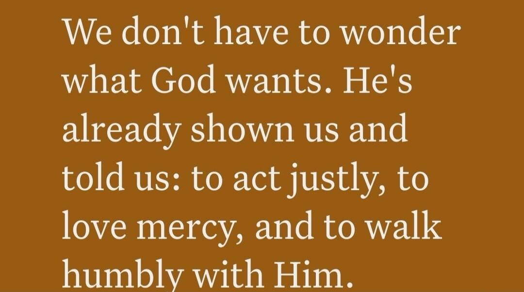We don't have to wonder what God wants. He's already shown us and told us: to act justly, to love mercy, and to walk humbly with Him.