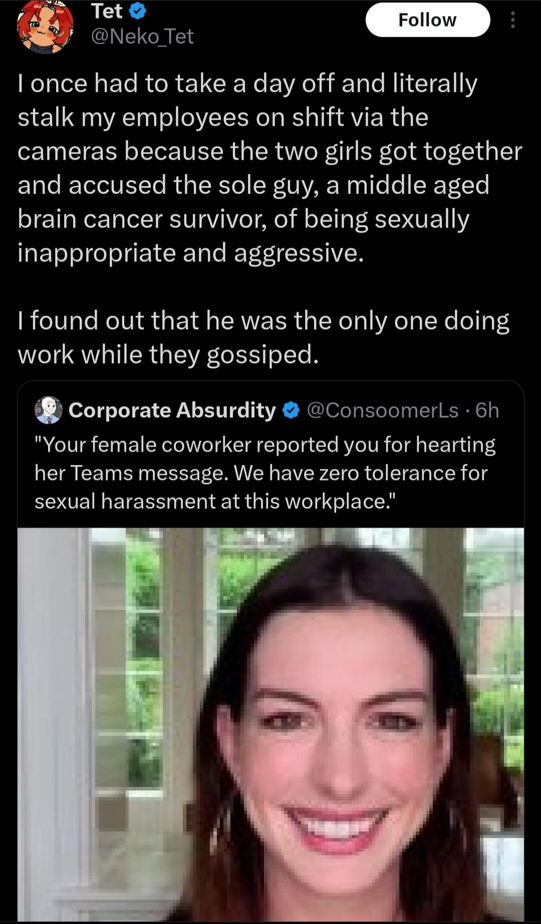 I once had to take a day off and literally stalk my employees on shift via the cameras because the two girls got together and accused the sole guy, a middle aged brain cancer survivor, of being sexually inappropriate and aggressive. I found out that he was the only one doing work while they gossiped. Your female coworker reported you for hearting h