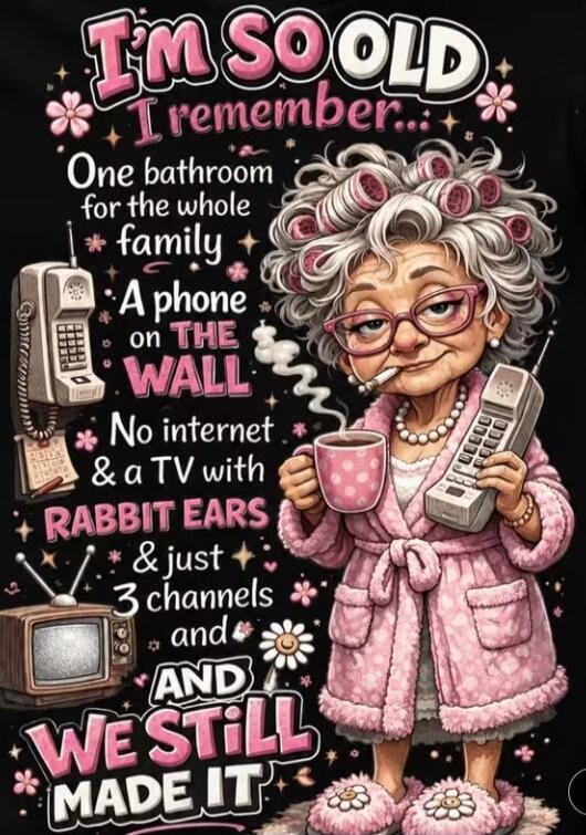 I'm SO OLD I remember... One bathroom for the whole family. A phone on THE WALL. No internet & a TV with RABBIT EARS & just 3 channels and AND WE STILL MADE IT.