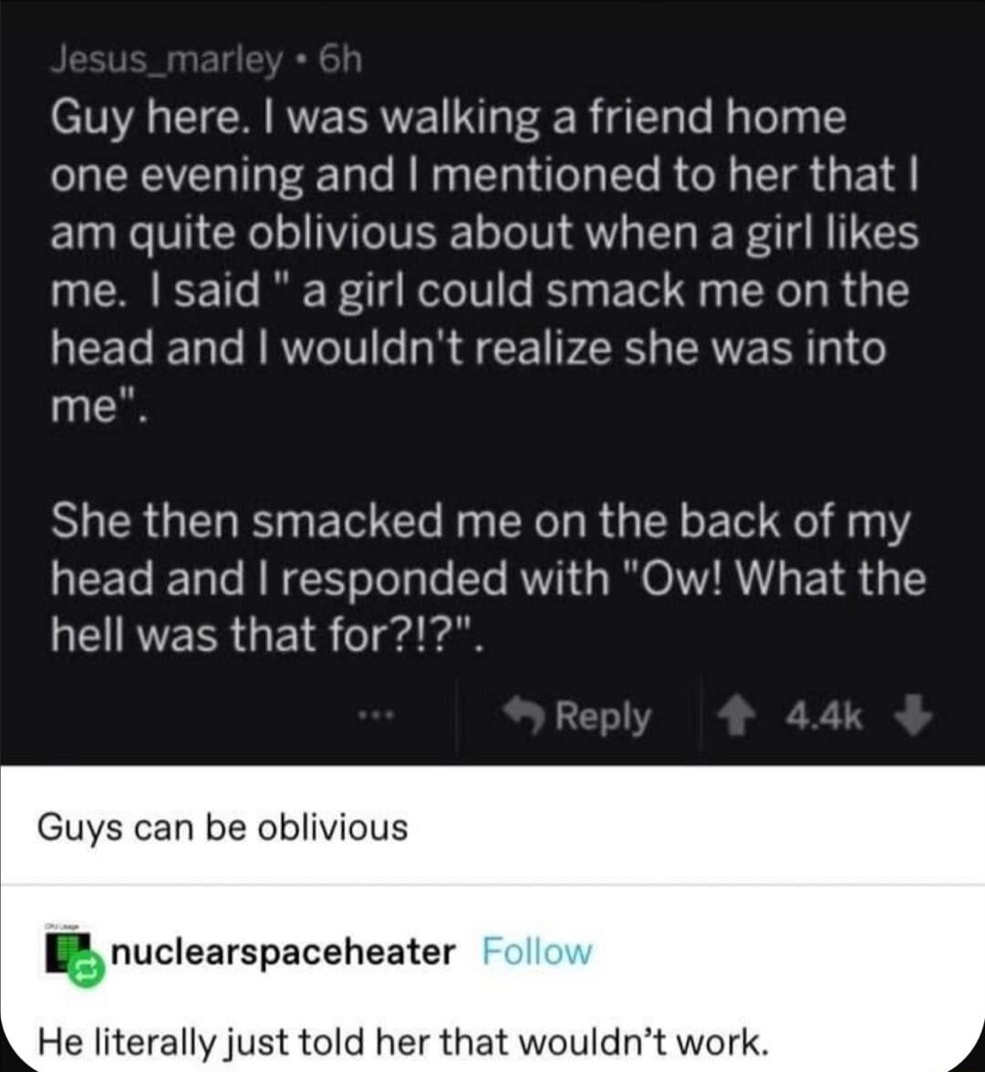 Guy here was walking a friend home one evening and mentioned to her that am quite oblivious about when a girl likes me said a girl could smack me on the QEEG T RRWeIV e R S CE YRS AVERR o me She then smacked me on the back of my head and responded with Ow What the QEIRVEER i1 o ia Guys can be oblivious I nuclearspaceheater He literally just told her that wouldnt work