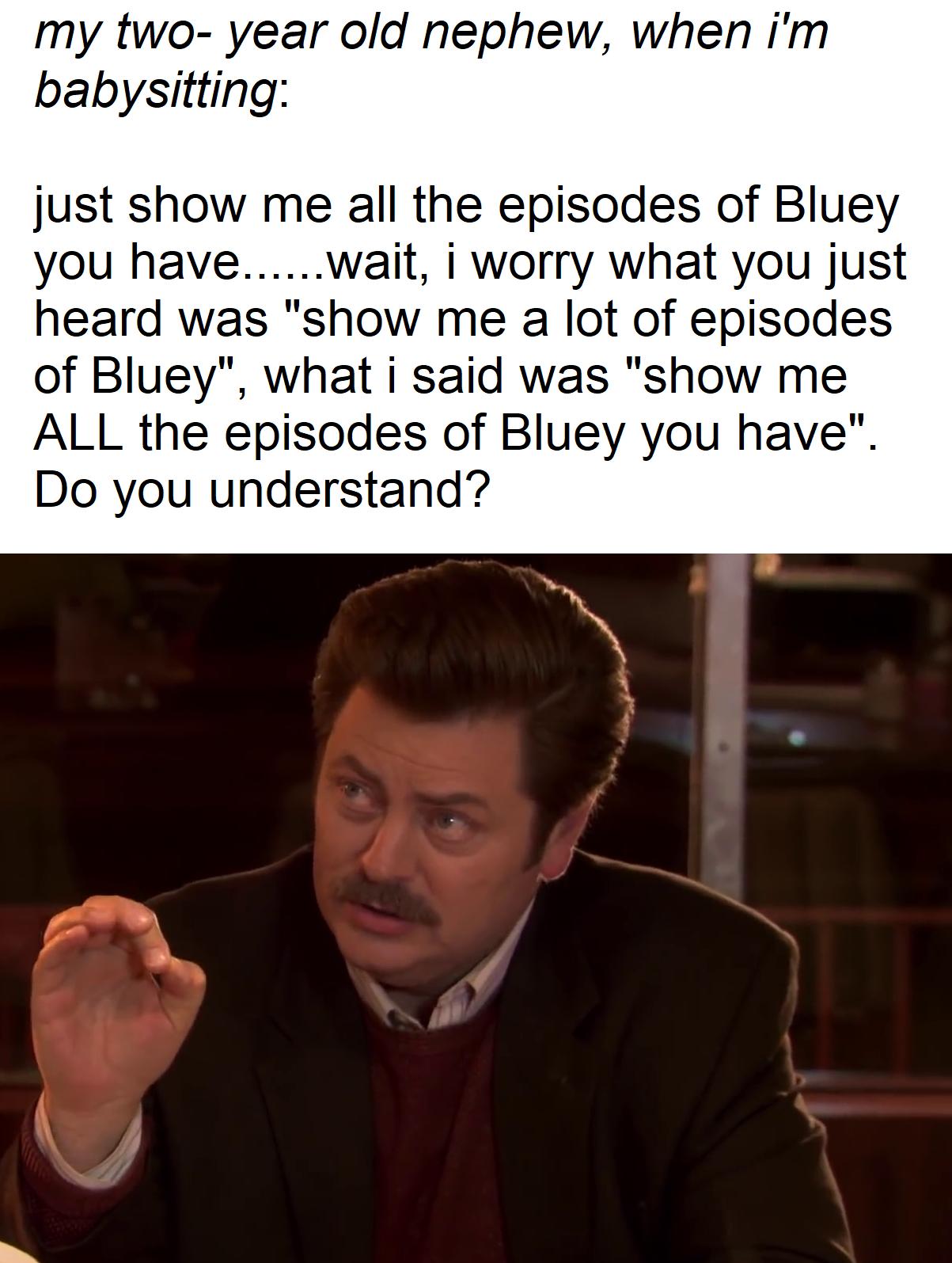 my two year old nephew when im babysitting just show me all the episodes of Bluey you havewait i worry what you just heard was show me a lot of episodes of Bluey what i said was show me ALL the episodes of Bluey you have Do you understand