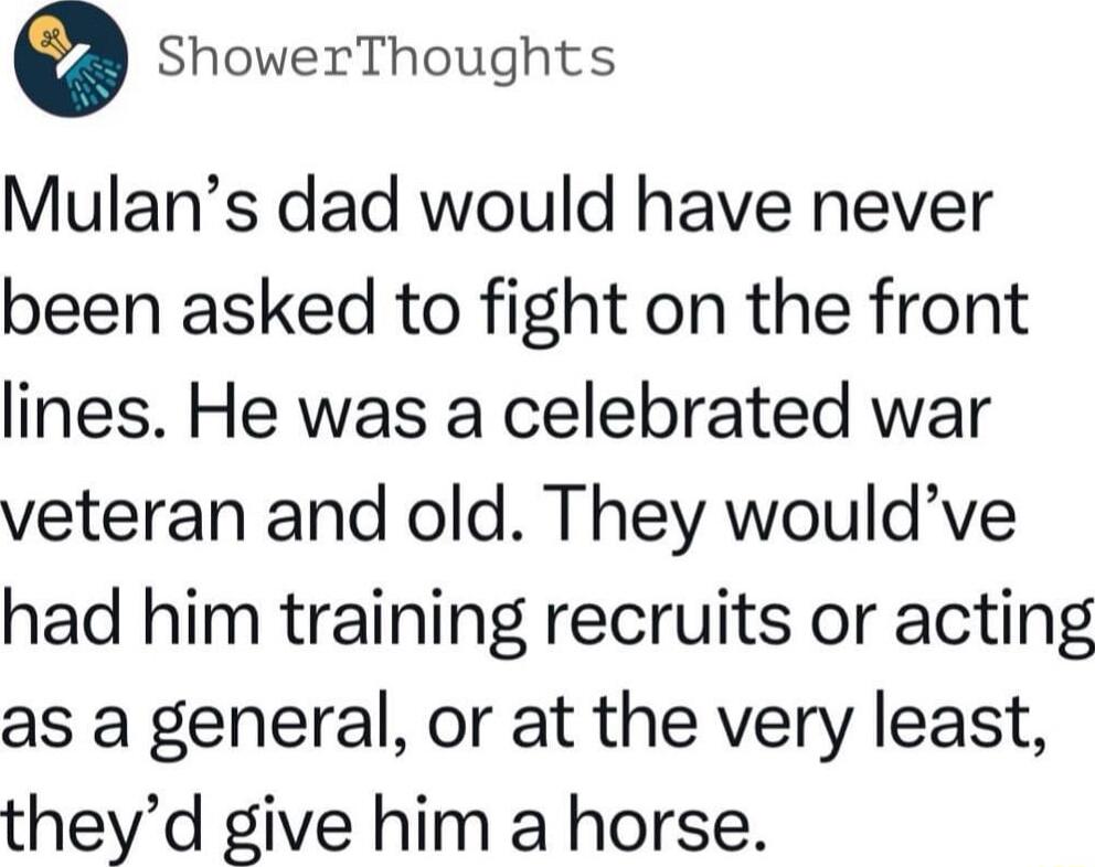 ShowerThoughts Mulans dad would have never been asked to fight on the front lines He was a celebrated war veteran and old They wouldve had him training recruits or acting as a general or at the very least theyd give him a horse