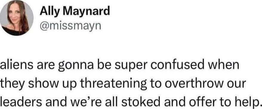 Ally Maynard missmayn aliens are gonna be super confused when they show up threatening to overthrow our leaders and were all stoked and offer to help