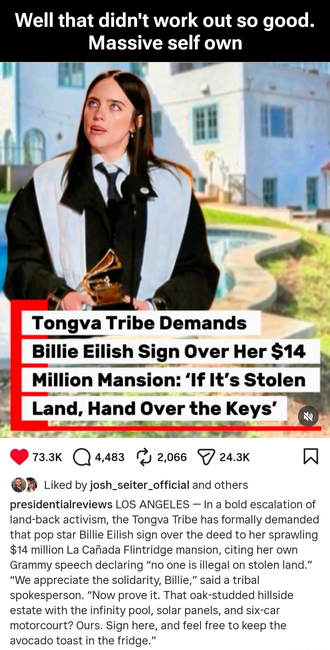 Well that didn't work out so good. Massive self own

Tongva Tribe Demands Billie Eilish Sign Over Her $14 Million Mansion: ‘If It’s Stolen Land, Hand Over the Keys’

LOS ANGELES — In a bold escalation of land-back activism, the Tongva Tribe has formally demanded that pop star Billie Eilish sign over the deed to her sprawling $14 million La Cañada F