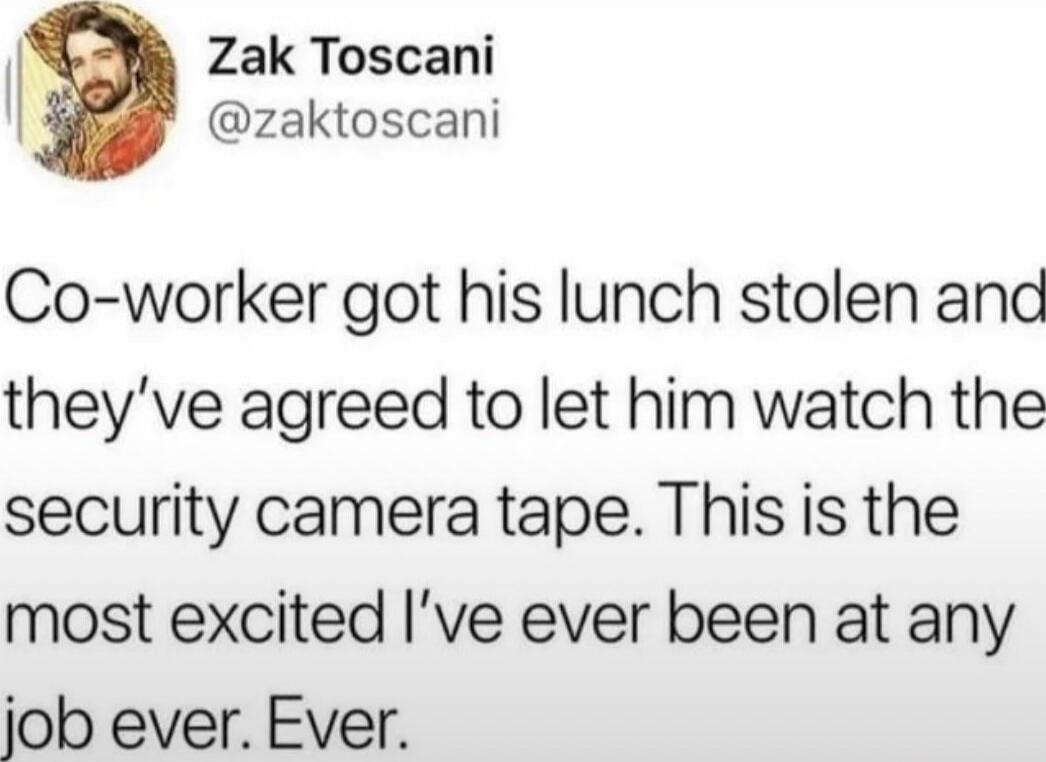 Co-worker got his lunch stolen and they've agreed to let him watch the security camera tape. This is the most excited I’ve ever been at any job ever. Ever.