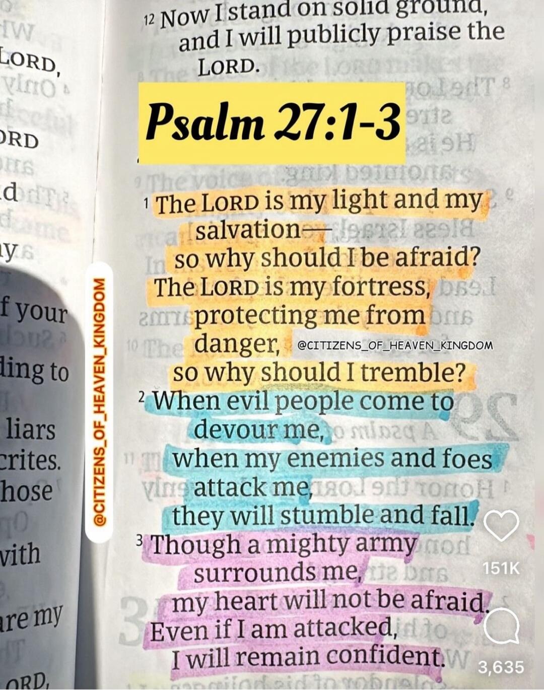 The LORD is my light and my salvation—whom shall I fear? The LORD is the stronghold of my life; of whom shall I be afraid? The LORD is my fortress, protecting me from danger, so why should I tremble? When evil people come to devour me, when my enemies and foes attack me, they will stumble and fall. Though a mighty army surrounds me, my heart will n