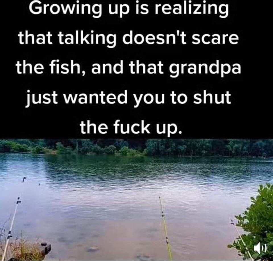 Growing up is realizing that talking doesnt scare the fish and that grandpa just wanted you to shut LR TI QTR