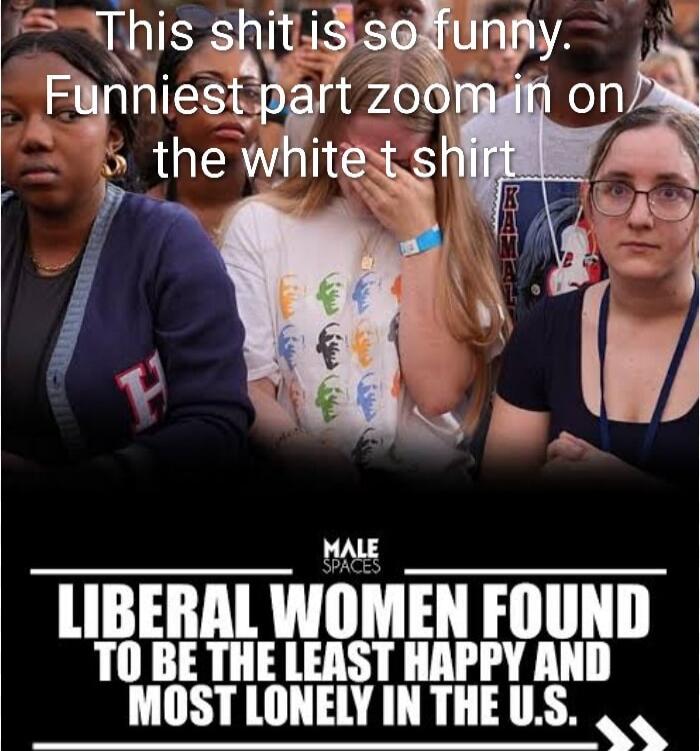This shit is so funny. Funniest part zoom in on the white t shirt
LIBERAL WOMEN FOUND TO BE THE LEAST HAPPY AND MOST LONELY IN THE U.S.