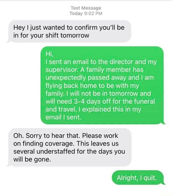 Text Message Today 902 PM Hey just wanted to confirm youll be in for your shift tomorrow Hi I sent an email to the director ai supervisor A famlly member has unexpectedly passed away and am flying back home to be with my family will not be in tomorrow and will need 3 4 days off for the funeral EURUE VNS GIETER RGN email sent Oh Sorry to hear that Please work on finding coverage This leaves us seve