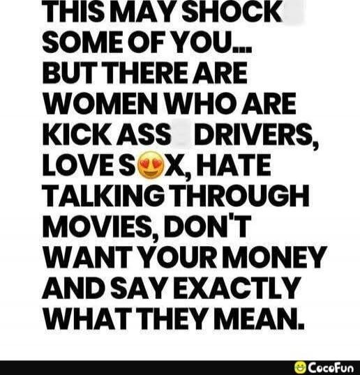 THIS MAY SHOCK SOME OF YOU... BUT THERE ARE WOMEN WHO ARE KICK ASS DRIVERS, LOVE SEX, HATE TALKING THROUGH MOVIES, DON'T WANT YOUR MONEY AND SAY EXACTLY WHAT THEY MEAN.